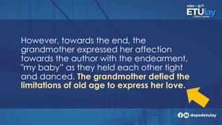 However, towards the end, the
grandmother expressed her affection
towards the author with the endearment,
"my baby” as they held each other tight
and danced. The grandmother defied the
limitations of old age to express her love.
 