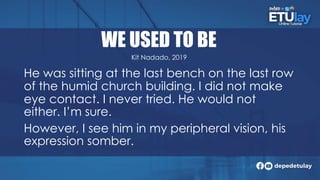 WE USED TO BE
He was sitting at the last bench on the last row
of the humid church building. I did not make
eye contact. I never tried. He would not
either. I’m sure.
However, I see him in my peripheral vision, his
expression somber.
Kit Nadado, 2019
 