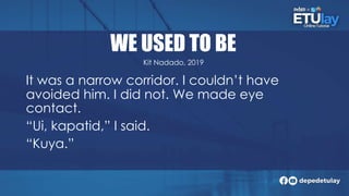 WE USED TO BE
It was a narrow corridor. I couldn’t have
avoided him. I did not. We made eye
contact.
“Ui, kapatid,” I said.
“Kuya.”
Kit Nadado, 2019
 