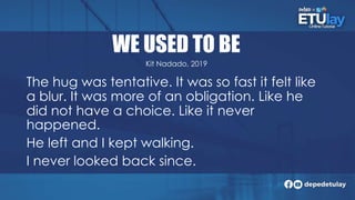 WE USED TO BE
The hug was tentative. It was so fast it felt like
a blur. It was more of an obligation. Like he
did not have a choice. Like it never
happened.
He left and I kept walking.
I never looked back since.
Kit Nadado, 2019
 