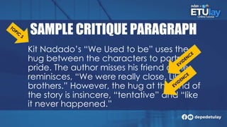 SAMPLE CRITIQUE PARAGRAPH
Kit Nadado’s “We Used to be” uses the
hug between the characters to portray
pride. The author misses his friend as he
reminisces, “We were really close. Like
brothers.” However, the hug at the end of
the story is insincere, “tentative” and “like
it never happened.”
 