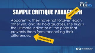 SAMPLE CRITIQUE PARAGRAPH
Apparently, they have not forgiven each
other yet, and still hold grudges. The hug is
the ultimate indicator of the pride that
prevents them from reconciling their
differences.
 