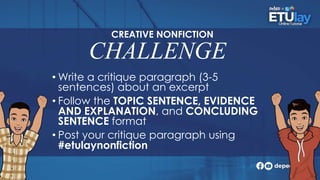 CHALLENGE
• Write a critique paragraph (3-5
sentences) about an excerpt
• Follow the TOPIC SENTENCE, EVIDENCE
AND EXPLANATION, and CONCLUDING
SENTENCE format
• Post your critique paragraph using
#etulaynonfiction
CREATIVE NONFICTION
 