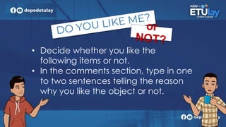 • Decide whether you like the
following items or not.
• In the comments section, type in one
to two sentences telling the reason
why you like the object or not.
 
