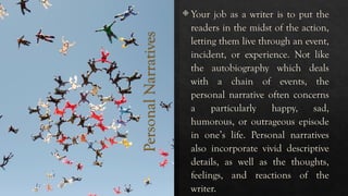 Personal
Narratives
 Your job as a writer is to put the
readers in the midst of the action,
letting them live through an event,
incident, or experience. Not like
the autobiography which deals
with a chain of events, the
personal narrative often concerns
a particularly happy, sad,
humorous, or outrageous episode
in one’s life. Personal narratives
also incorporate vivid descriptive
details, as well as the thoughts,
feelings, and reactions of the
writer.
 