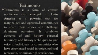 Testimonio
Testimonio is a form of creative
nonfiction that emerged in Latin
America as a powerful tool for
marginalized and oppressed communities
to share their stories and challenge
dominant narratives. It combines
elements of oral history, personal
testimony, and literary techniques to give
voice to individuals or communities who
have experienced social injustice, political
repression, or human rights violations.
 