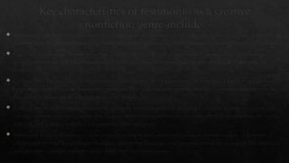Key characteristics of testimonio as a creative
nonfiction genre include:
 Authenticity: Testimonio emphasizes the authenticity and veracity of the narrator's account. It seeks to provide an
accurate and truthful representation of the narrator's experiences, often focusing on personal and lived realities.
 Collective Experience: Testimonio often amplifies the voices and perspectives of marginalized communities or
groups rather than individual narratives. It seeks to convey a collective experience of struggle, resistance, or
resilience.
 Collaborative Process: Testimonio is often a collaborative effort between the narrator and a writer or editor who
helps shape and refine the testimonial narrative. This collaboration ensures that the testimonio remains true to
the narrator's voice while adhering to literary standards.
 Political and Social Context: Testimonio is deeply rooted in political and social contexts. It aims to expose and
critique systemic injustices, inequality, human rights abuses, or historical events, offering insights into the social,
cultural, and political realities of a particular time and place.
 Emotional Impact: Testimonio seeks to evoke empathy and emotional connection from readers or listeners. It
often employs vivid storytelling techniques, descriptive language, and personal anecdotes to engage the audience
and generate a deeper understanding of the narrator's experiences.
 