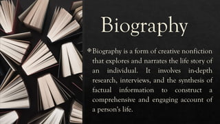 Biography
Biography is a form of creative nonfiction
that explores and narrates the life story of
an individual. It involves in-depth
research, interviews, and the synthesis of
factual information to construct a
comprehensive and engaging account of
a person's life.
 