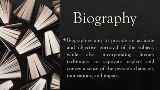Biography
Biographies aim to provide an accurate
and objective portrayal of the subject,
while also incorporating literary
techniques to captivate readers and
convey a sense of the person's character,
motivations, and impact.
 