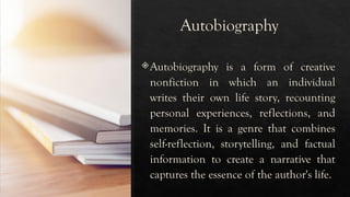 Autobiography
Autobiography is a form of creative
nonfiction in which an individual
writes their own life story, recounting
personal experiences, reflections, and
memories. It is a genre that combines
self-reflection, storytelling, and factual
information to create a narrative that
captures the essence of the author's life.
 