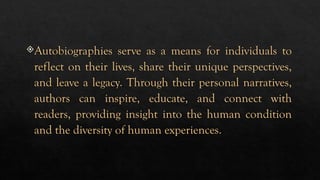 Autobiographies serve as a means for individuals to
reflect on their lives, share their unique perspectives,
and leave a legacy. Through their personal narratives,
authors can inspire, educate, and connect with
readers, providing insight into the human condition
and the diversity of human experiences.
 