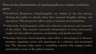  First-Person Perspective: Autobiographies are written in the first person,
allowing the author to directly share their personal thoughts, feelings, and
experiences. This perspective offers a sense of intimacy and authenticity.
 Subjectivity: Autobiographies reflect the subjective experiences and memories
of the author. They present a personal interpretation of events and provide
insight into the author's emotions, motivations, and growth over time.
 Narrative Structure: Autobiographies often follow a chronological or thematic
structure, organizing events and experiences in a coherent and meaningful
way. This structure helps create a compelling narrative that engages readers
and provides a sense of the author's journey.
Here are key characteristics of autobiography as a creative nonfiction
genre:
 