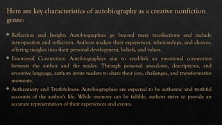 Reflection and Insight: Autobiographies go beyond mere recollections and include
introspection and reflection. Authors analyze their experiences, relationships, and choices,
offering insights into their personal development, beliefs, and values.
 Emotional Connection: Autobiographies aim to establish an emotional connection
between the author and the reader. Through personal anecdotes, descriptions, and
evocative language, authors invite readers to share their joys, challenges, and transformative
moments.
 Authenticity and Truthfulness: Autobiographies are expected to be authentic and truthful
accounts of the author's life. While memory can be fallible, authors strive to provide an
accurate representation of their experiences and events.
Here are key characteristics of autobiography as a creative nonfiction
genre:
 