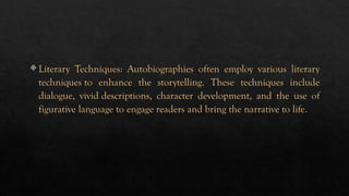  Literary Techniques: Autobiographies often employ various literary
techniques to enhance the storytelling. These techniques include
dialogue, vivid descriptions, character development, and the use of
figurative language to engage readers and bring the narrative to life.
 