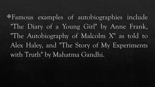 Famous examples of autobiographies include
"The Diary of a Young Girl" by Anne Frank,
"The Autobiography of Malcolm X" as told to
Alex Haley, and "The Story of My Experiments
with Truth" by Mahatma Gandhi.
 