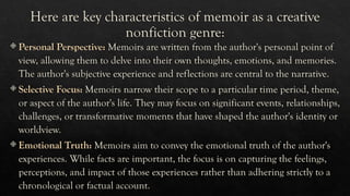 Here are key characteristics of memoir as a creative
nonfiction genre:
 Personal Perspective: Memoirs are written from the author's personal point of
view, allowing them to delve into their own thoughts, emotions, and memories.
The author's subjective experience and reflections are central to the narrative.
 Selective Focus: Memoirs narrow their scope to a particular time period, theme,
or aspect of the author's life. They may focus on significant events, relationships,
challenges, or transformative moments that have shaped the author's identity or
worldview.
 Emotional Truth: Memoirs aim to convey the emotional truth of the author's
experiences. While facts are important, the focus is on capturing the feelings,
perceptions, and impact of those experiences rather than adhering strictly to a
chronological or factual account.
 