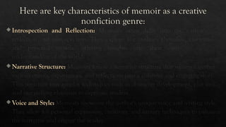 Here are key characteristics of memoir as a creative
nonfiction genre:
 Introspection and Reflection: Memoirs often delve into the author's self-
reflection and introspection. They explore the author's thoughts, motivations,
and personal growth, offering insights into their own identity and
understanding of the world.
 Narrative Structure: Memoirs follow a narrative structure that weaves together
various events, experiences, and reflections into a cohesive and engaging story.
This structure may employ techniques such as character development, plot arcs,
and storytelling elements to captivate readers.
 Voice and Style: Memoirs showcase the author's unique voice and writing style.
They allow for personal expression, creativity, and literary techniques to enhance
the narrative and engage the reader.
 