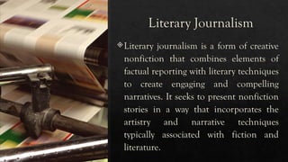 Literary Journalism
Literary journalism is a form of creative
nonfiction that combines elements of
factual reporting with literary techniques
to create engaging and compelling
narratives. It seeks to present nonfiction
stories in a way that incorporates the
artistry and narrative techniques
typically associated with fiction and
literature.
 