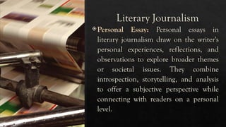 Literary Journalism
Personal Essay: Personal essays in
literary journalism draw on the writer's
personal experiences, reflections, and
observations to explore broader themes
or societal issues. They combine
introspection, storytelling, and analysis
to offer a subjective perspective while
connecting with readers on a personal
level.
 