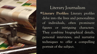 Literary Journalism
Literary Profiles: Literary profiles
delve into the lives and personalities
of individuals, often prominent
figures or intriguing characters.
They combine biographical details,
personal interviews, and narrative
techniques to offer a compelling
portrait of the subject.
 