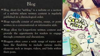 Blog
 Blog, short for "weblog," is a website or a section
of a website where written content is regularly
published in a chronological order.
 Blogs typically consist of articles, essays, or posts
written in a conversational or informative style.
 Blogs allow for longer-form written content and
provide the opportunity for readers to engage
through comments and discussions.
 Bloggers often cover a wide range of topics and
have the flexibility to include various media
elements such as images, videos, and links within
their posts.
 