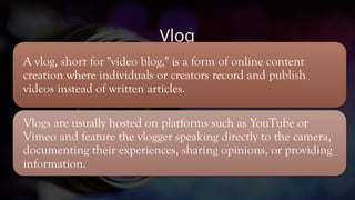 Vlog
A vlog, short for "video blog," is a form of online content
creation where individuals or creators record and publish
videos instead of written articles.
Vlogs are usually hosted on platforms such as YouTube or
Vimeo and feature the vlogger speaking directly to the camera,
documenting their experiences, sharing opinions, or providing
information.
 