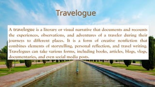 Travelogue
A travelogue is a literary or visual narrative that documents and recounts
the experiences, observations, and adventures of a traveler during their
journeys to different places. It is a form of creative nonfiction that
combines elements of storytelling, personal reflection, and travel writing.
Travelogues can take various forms, including books, articles, blogs, vlogs,
documentaries, and even social media posts.
 
