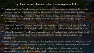 Key elements and characteristics of travelogues include:
 Destination Focus: Travelogues center around specific locations or regions that the traveler
explores. They may encompass multiple destinations or focus on a single place in detail.
 Personal Perspective: Travelogues reflect the author's unique viewpoint and experiences,
incorporating their personal reflections, emotions, and interactions with the people and
environment.
 Descriptive Detail: Travelogues use descriptive language to paint a vivid picture of the places
visited, capturing the sights, sounds, smells, tastes, and overall atmosphere of each location.
 Cultural Exploration: Travelogues often delve into the local customs, traditions, history, and
social dynamics of the places visited, providing insights into the cultural fabric of the
destinations.
 Adventure and Discovery: Travelogues often highlight the traveler's sense of adventure, as they
embark on new experiences, explore unfamiliar terrain, and encounter unexpected situations.
 Informative and Practical: Travelogues may include practical information such as tips,
recommendations, and advice for other travelers who may visit the same destinations.
 