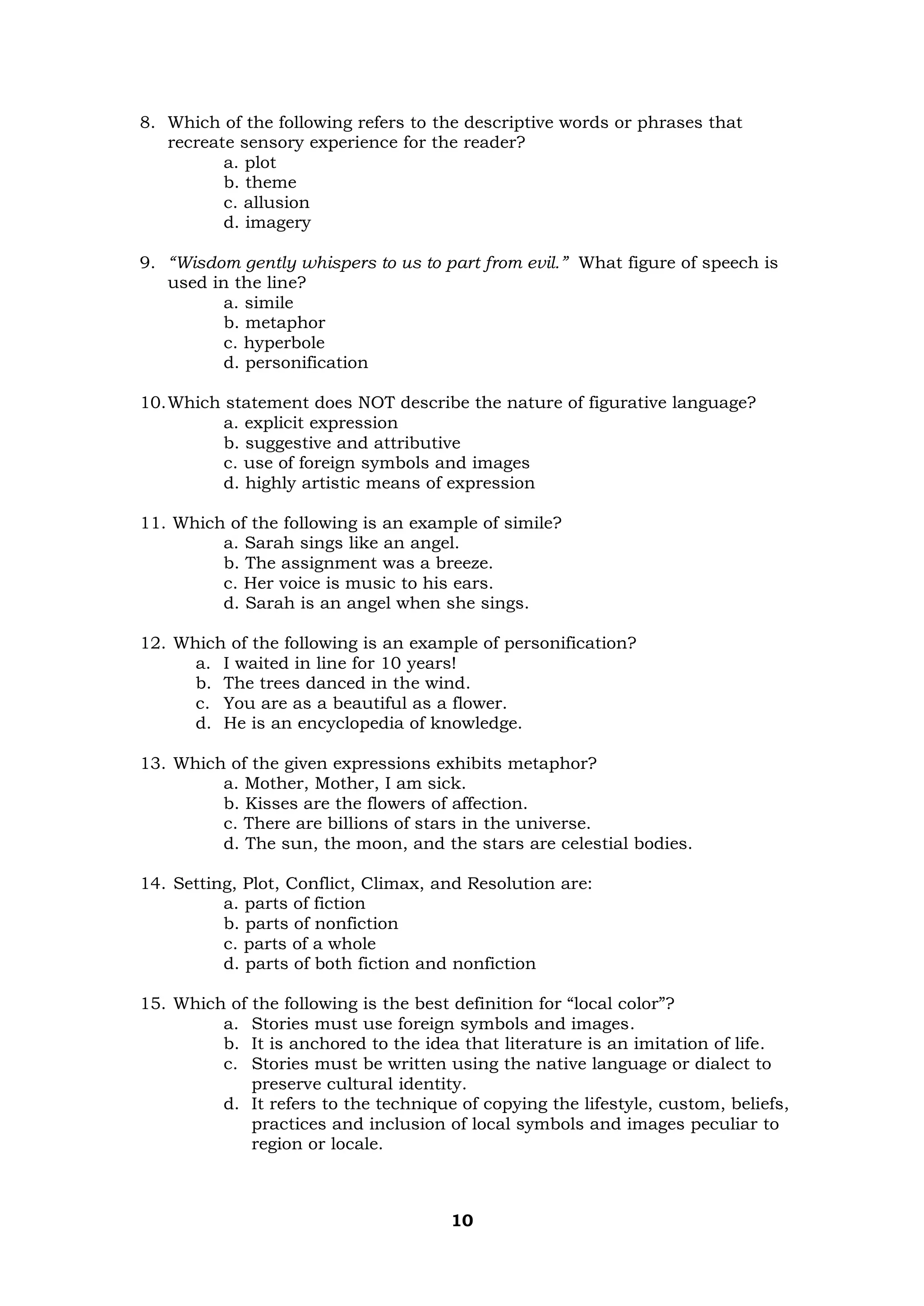 10
8. Which of the following refers to the descriptive words or phrases that
recreate sensory experience for the reader?
a. plot
b. theme
c. allusion
d. imagery
9. “Wisdom gently whispers to us to part from evil.” What figure of speech is
used in the line?
a. simile
b. metaphor
c. hyperbole
d. personification
10.Which statement does NOT describe the nature of figurative language?
a. explicit expression
b. suggestive and attributive
c. use of foreign symbols and images
d. highly artistic means of expression
11. Which of the following is an example of simile?
a. Sarah sings like an angel.
b. The assignment was a breeze.
c. Her voice is music to his ears.
d. Sarah is an angel when she sings.
12. Which of the following is an example of personification?
a. I waited in line for 10 years!
b. The trees danced in the wind.
c. You are as a beautiful as a flower.
d. He is an encyclopedia of knowledge.
13. Which of the given expressions exhibits metaphor?
a. Mother, Mother, I am sick.
b. Kisses are the flowers of affection.
c. There are billions of stars in the universe.
d. The sun, the moon, and the stars are celestial bodies.
14. Setting, Plot, Conflict, Climax, and Resolution are:
a. parts of fiction
b. parts of nonfiction
c. parts of a whole
d. parts of both fiction and nonfiction
15. Which of the following is the best definition for “local color”?
a. Stories must use foreign symbols and images.
b. It is anchored to the idea that literature is an imitation of life.
c. Stories must be written using the native language or dialect to
preserve cultural identity.
d. It refers to the technique of copying the lifestyle, custom, beliefs,
practices and inclusion of local symbols and images peculiar to
region or locale.
 