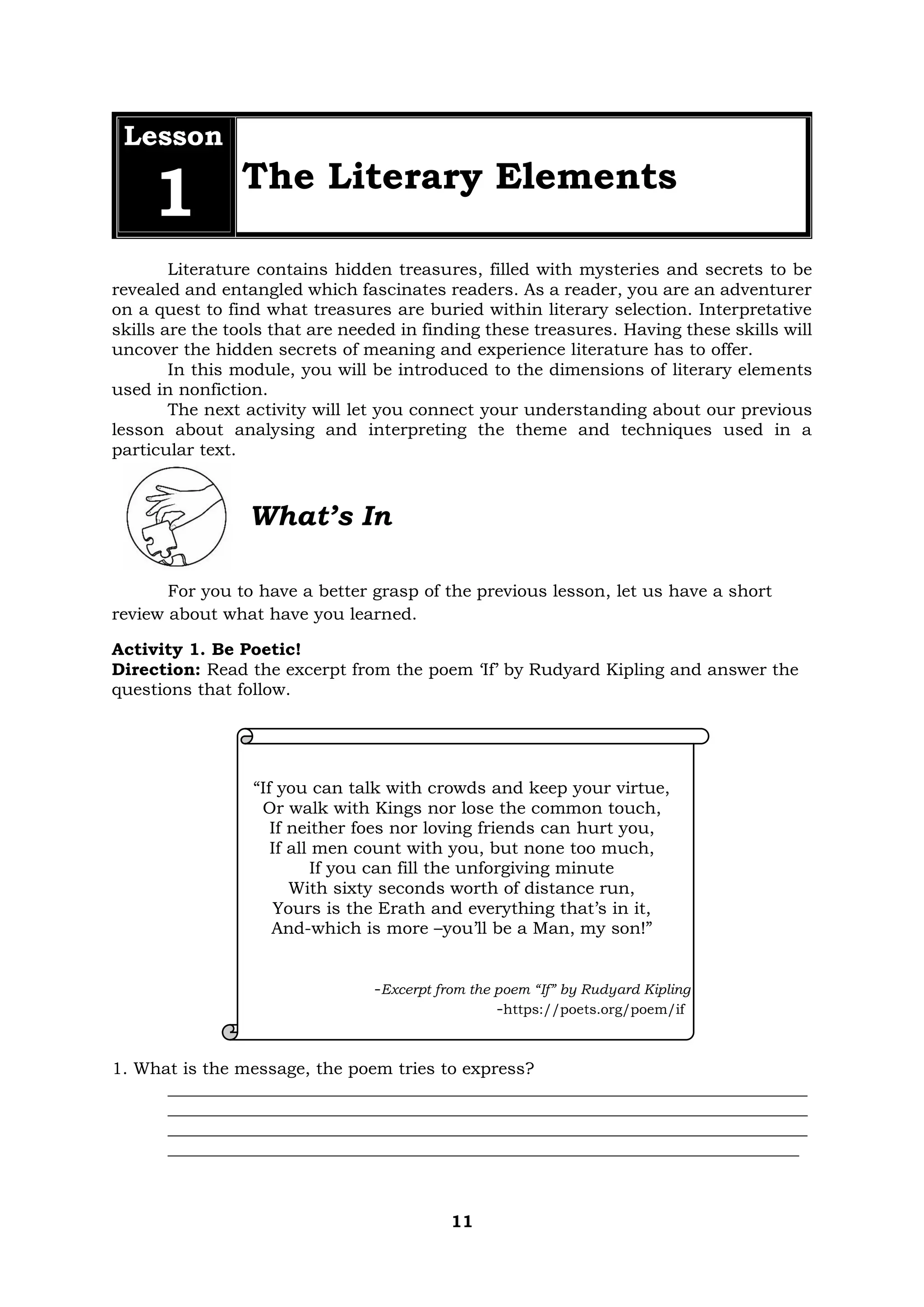 11
Lesson
1 The Literary Elements
Literature contains hidden treasures, filled with mysteries and secrets to be
revealed and entangled which fascinates readers. As a reader, you are an adventurer
on a quest to find what treasures are buried within literary selection. Interpretative
skills are the tools that are needed in finding these treasures. Having these skills will
uncover the hidden secrets of meaning and experience literature has to offer.
In this module, you will be introduced to the dimensions of literary elements
used in nonfiction.
The next activity will let you connect your understanding about our previous
lesson about analysing and interpreting the theme and techniques used in a
particular text.
What’s In
For you to have a better grasp of the previous lesson, let us have a short
review about what have you learned.
Activity 1. Be Poetic!
Direction: Read the excerpt from the poem ‘If’ by Rudyard Kipling and answer the
questions that follow.
“If you can talk with crowds and keep your virtue,
Or walk with Kings nor lose the common touch,
If neither foes nor loving friends can hurt you,
If all men count with you, but none too much,
If you can fill the unforgiving minute
With sixty seconds worth of distance run,
Yours is the Erath and everything that’s in it,
And-which is more –you’ll be a Man, my son!”
-Excerpt from the poem “If” by Rudyard Kipling
-https://poets.org/poem/if
1. What is the message, the poem tries to express?
___________________________________________________________________________
___________________________________________________________________________
___________________________________________________________________________
__________________________________________________________________________
 