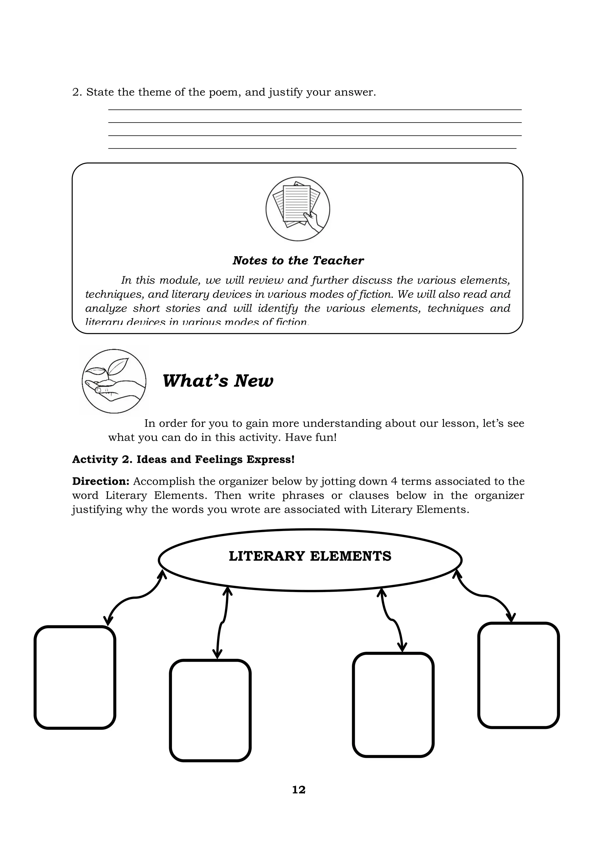 12
2. State the theme of the poem, and justify your answer.
___________________________________________________________________________
___________________________________________________________________________
___________________________________________________________________________
__________________________________________________________________________
What’s New
In order for you to gain more understanding about our lesson, let’s see
what you can do in this activity. Have fun!
Activity 2. Ideas and Feelings Express!
Direction: Accomplish the organizer below by jotting down 4 terms associated to the
word Literary Elements. Then write phrases or clauses below in the organizer
justifying why the words you wrote are associated with Literary Elements.
Notes to the Teacher
In this module, we will review and further discuss the various elements,
techniques, and literary devices in various modes of fiction. We will also read and
analyze short stories and will identify the various elements, techniques and
literary devices in various modes of fiction.
LITERARY ELEMENTS
 