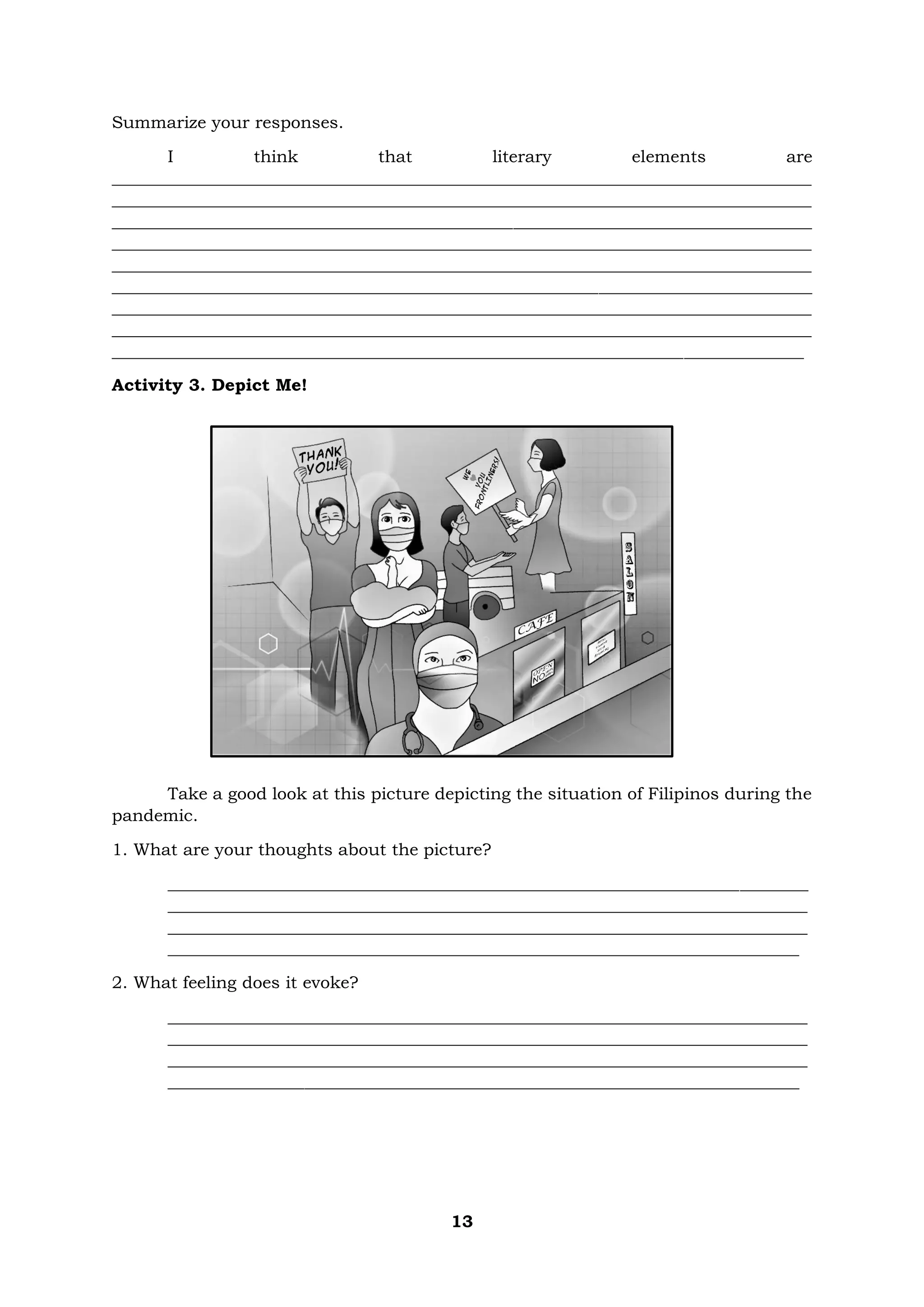 13
Summarize your responses.
I think that literary elements are
__________________________________________________________________________________
__________________________________________________________________________________
__________________________________________________________________________________
__________________________________________________________________________________
__________________________________________________________________________________
__________________________________________________________________________________
__________________________________________________________________________________
__________________________________________________________________________________
_________________________________________________________________________________
Activity 3. Depict Me!
Take a good look at this picture depicting the situation of Filipinos during the
pandemic.
1. What are your thoughts about the picture?
___________________________________________________________________________
___________________________________________________________________________
___________________________________________________________________________
__________________________________________________________________________
2. What feeling does it evoke?
___________________________________________________________________________
___________________________________________________________________________
___________________________________________________________________________
__________________________________________________________________________
 