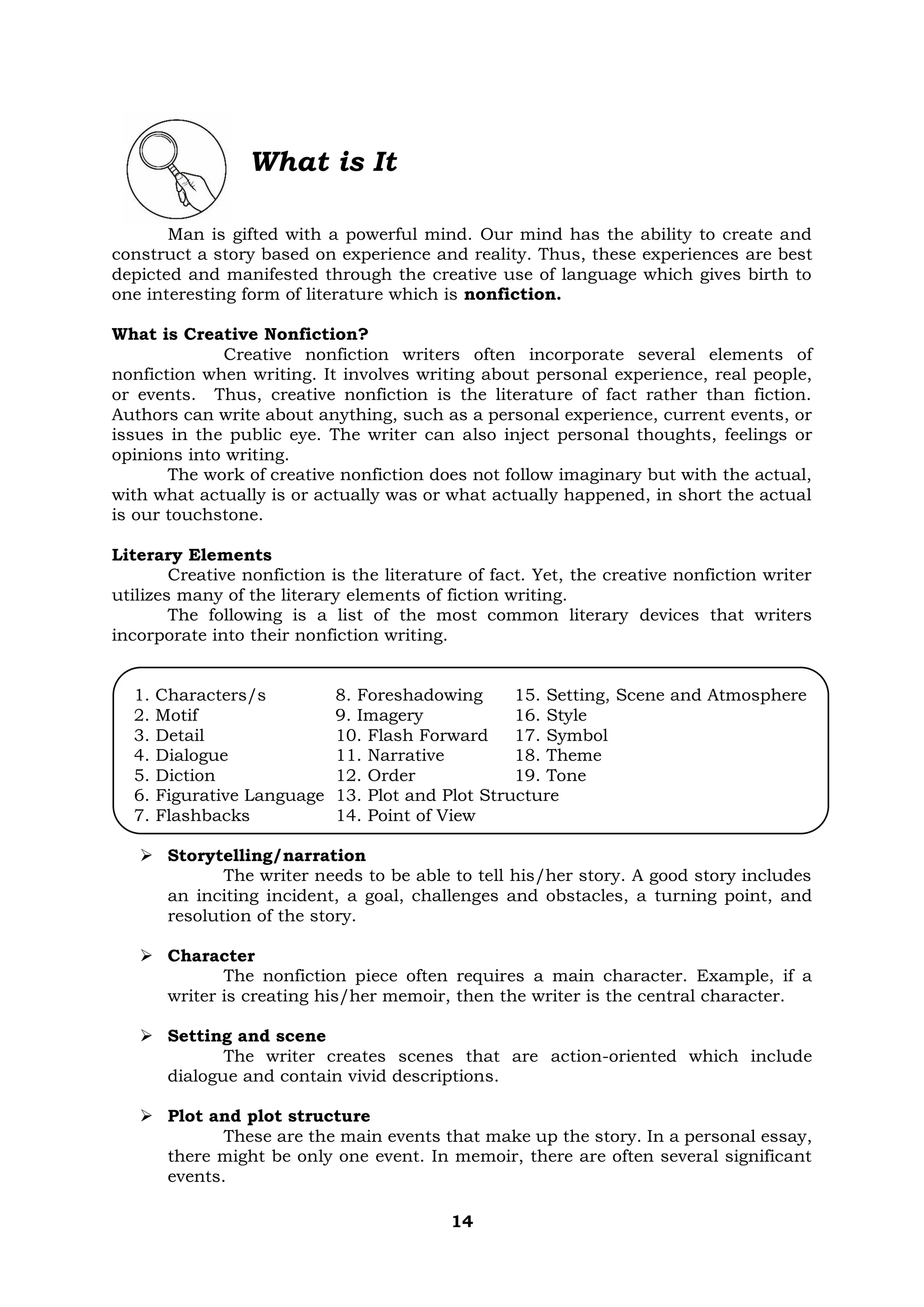 14
What is It
Man is gifted with a powerful mind. Our mind has the ability to create and
construct a story based on experience and reality. Thus, these experiences are best
depicted and manifested through the creative use of language which gives birth to
one interesting form of literature which is nonfiction.
What is Creative Nonfiction?
Creative nonfiction writers often incorporate several elements of
nonfiction when writing. It involves writing about personal experience, real people,
or events. Thus, creative nonfiction is the literature of fact rather than fiction.
Authors can write about anything, such as a personal experience, current events, or
issues in the public eye. The writer can also inject personal thoughts, feelings or
opinions into writing.
The work of creative nonfiction does not follow imaginary but with the actual,
with what actually is or actually was or what actually happened, in short the actual
is our touchstone.
Literary Elements
Creative nonfiction is the literature of fact. Yet, the creative nonfiction writer
utilizes many of the literary elements of fiction writing.
The following is a list of the most common literary devices that writers
incorporate into their nonfiction writing.
1. Characters/s 8. Foreshadowing 15. Setting, Scene and Atmosphere
2. Motif 9. Imagery 16. Style
3. Detail 10. Flash Forward 17. Symbol
4. Dialogue 11. Narrative 18. Theme
5. Diction 12. Order 19. Tone
6. Figurative Language 13. Plot and Plot Structure
7. Flashbacks 14. Point of View
➢ Storytelling/narration
The writer needs to be able to tell his/her story. A good story includes
an inciting incident, a goal, challenges and obstacles, a turning point, and
resolution of the story.
➢ Character
The nonfiction piece often requires a main character. Example, if a
writer is creating his/her memoir, then the writer is the central character.
➢ Setting and scene
The writer creates scenes that are action-oriented which include
dialogue and contain vivid descriptions.
➢ Plot and plot structure
These are the main events that make up the story. In a personal essay,
there might be only one event. In memoir, there are often several significant
events.
 