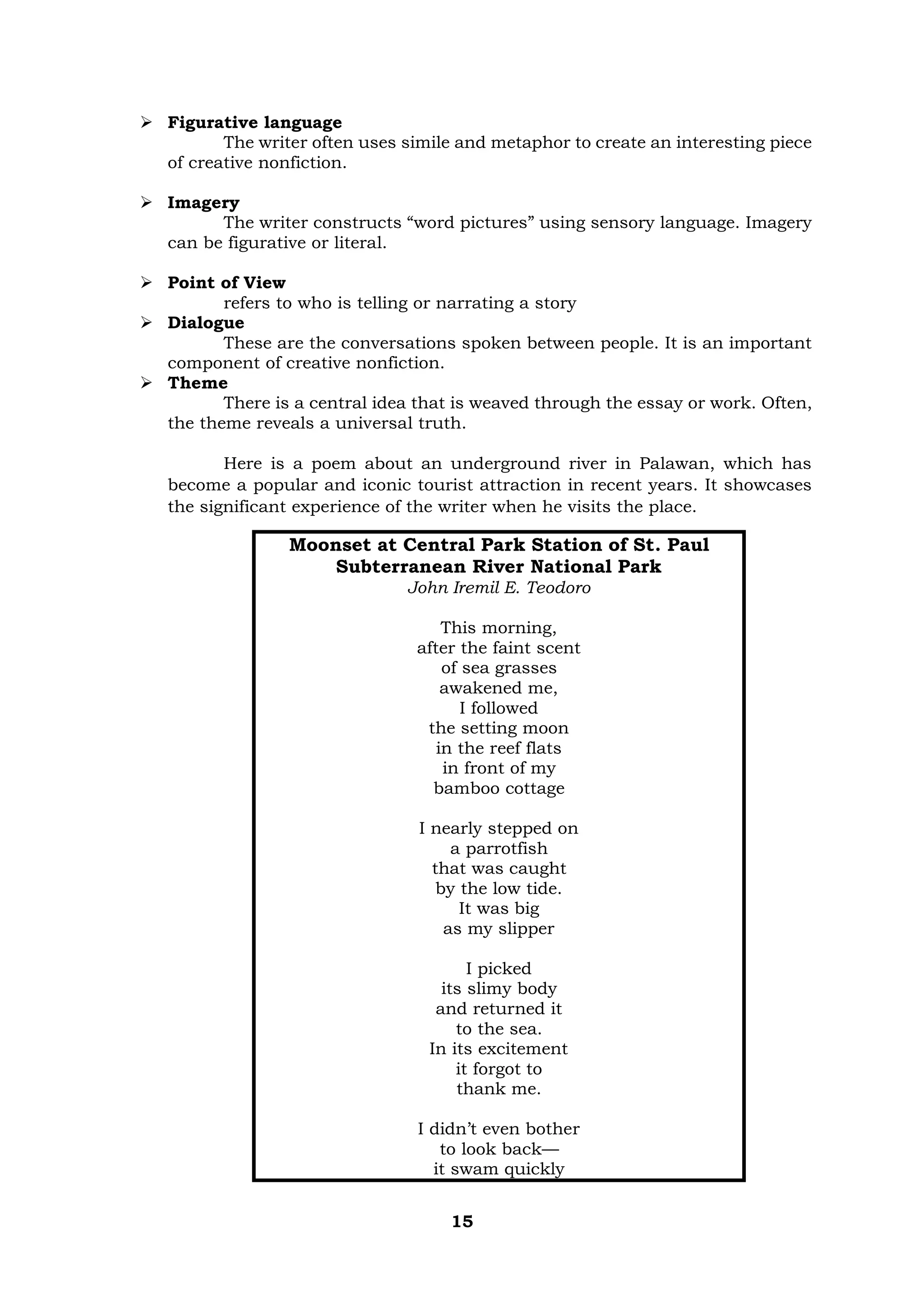 15
➢ Figurative language
The writer often uses simile and metaphor to create an interesting piece
of creative nonfiction.
➢ Imagery
The writer constructs “word pictures” using sensory language. Imagery
can be figurative or literal.
➢ Point of View
refers to who is telling or narrating a story
➢ Dialogue
These are the conversations spoken between people. It is an important
component of creative nonfiction.
➢ Theme
There is a central idea that is weaved through the essay or work. Often,
the theme reveals a universal truth.
Here is a poem about an underground river in Palawan, which has
become a popular and iconic tourist attraction in recent years. It showcases
the significant experience of the writer when he visits the place.
Moonset at Central Park Station of St. Paul
Subterranean River National Park
John Iremil E. Teodoro
This morning,
after the faint scent
of sea grasses
awakened me,
I followed
the setting moon
in the reef flats
in front of my
bamboo cottage
I nearly stepped on
a parrotfish
that was caught
by the low tide.
It was big
as my slipper
I picked
its slimy body
and returned it
to the sea.
In its excitement
it forgot to
thank me.
I didn’t even bother
to look back—
it swam quickly
 
