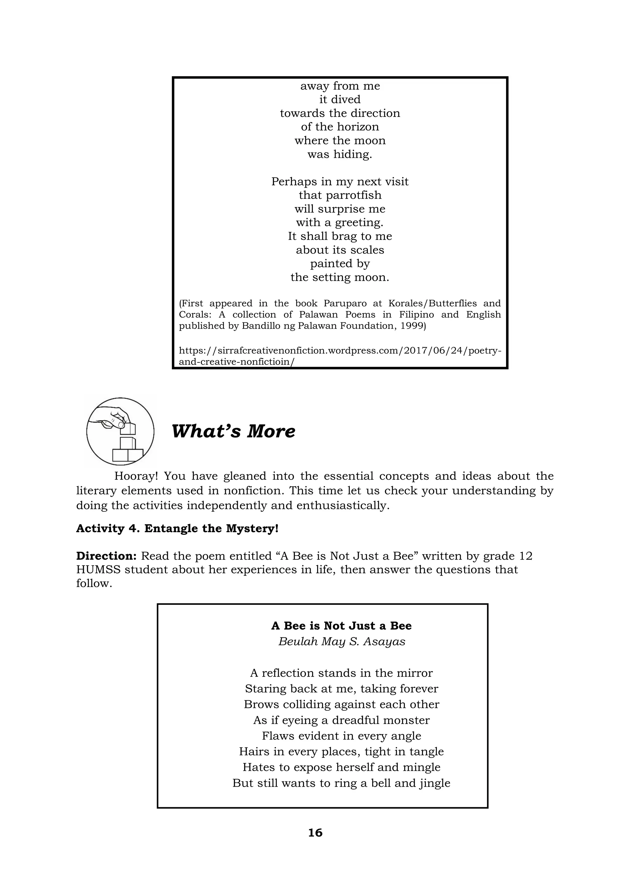 16
away from me
it dived
towards the direction
of the horizon
where the moon
was hiding.
Perhaps in my next visit
that parrotfish
will surprise me
with a greeting.
It shall brag to me
about its scales
painted by
the setting moon.
(First appeared in the book Paruparo at Korales/Butterflies and
Corals: A collection of Palawan Poems in Filipino and English
published by Bandillo ng Palawan Foundation, 1999)
https://sirrafcreativenonfiction.wordpress.com/2017/06/24/poetry-
and-creative-nonfictioin/
What’s More
Hooray! You have gleaned into the essential concepts and ideas about the
literary elements used in nonfiction. This time let us check your understanding by
doing the activities independently and enthusiastically.
Activity 4. Entangle the Mystery!
Direction: Read the poem entitled “A Bee is Not Just a Bee” written by grade 12
HUMSS student about her experiences in life, then answer the questions that
follow.
A Bee is Not Just a Bee
Beulah May S. Asayas
A reflection stands in the mirror
Staring back at me, taking forever
Brows colliding against each other
As if eyeing a dreadful monster
Flaws evident in every angle
Hairs in every places, tight in tangle
Hates to expose herself and mingle
But still wants to ring a bell and jingle
 