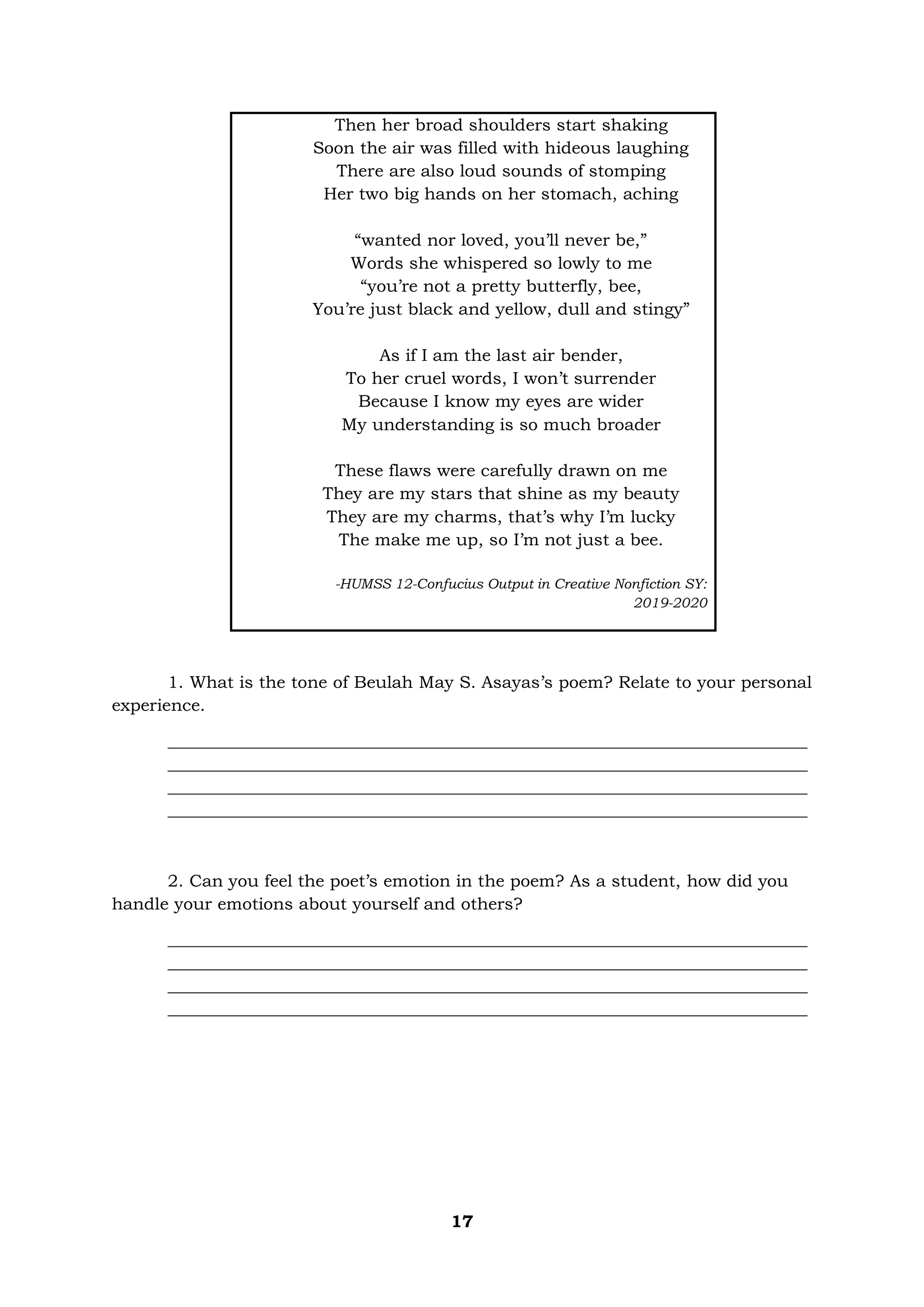 17
Then her broad shoulders start shaking
Soon the air was filled with hideous laughing
There are also loud sounds of stomping
Her two big hands on her stomach, aching
“wanted nor loved, you’ll never be,”
Words she whispered so lowly to me
“you’re not a pretty butterfly, bee,
You’re just black and yellow, dull and stingy”
As if I am the last air bender,
To her cruel words, I won’t surrender
Because I know my eyes are wider
My understanding is so much broader
These flaws were carefully drawn on me
They are my stars that shine as my beauty
They are my charms, that’s why I’m lucky
The make me up, so I’m not just a bee.
-HUMSS 12-Confucius Output in Creative Nonfiction SY:
2019-2020
1. What is the tone of Beulah May S. Asayas’s poem? Relate to your personal
experience.
___________________________________________________________________________
___________________________________________________________________________
___________________________________________________________________________
___________________________________________________________________________
2. Can you feel the poet’s emotion in the poem? As a student, how did you
handle your emotions about yourself and others?
___________________________________________________________________________
___________________________________________________________________________
___________________________________________________________________________
___________________________________________________________________________
 