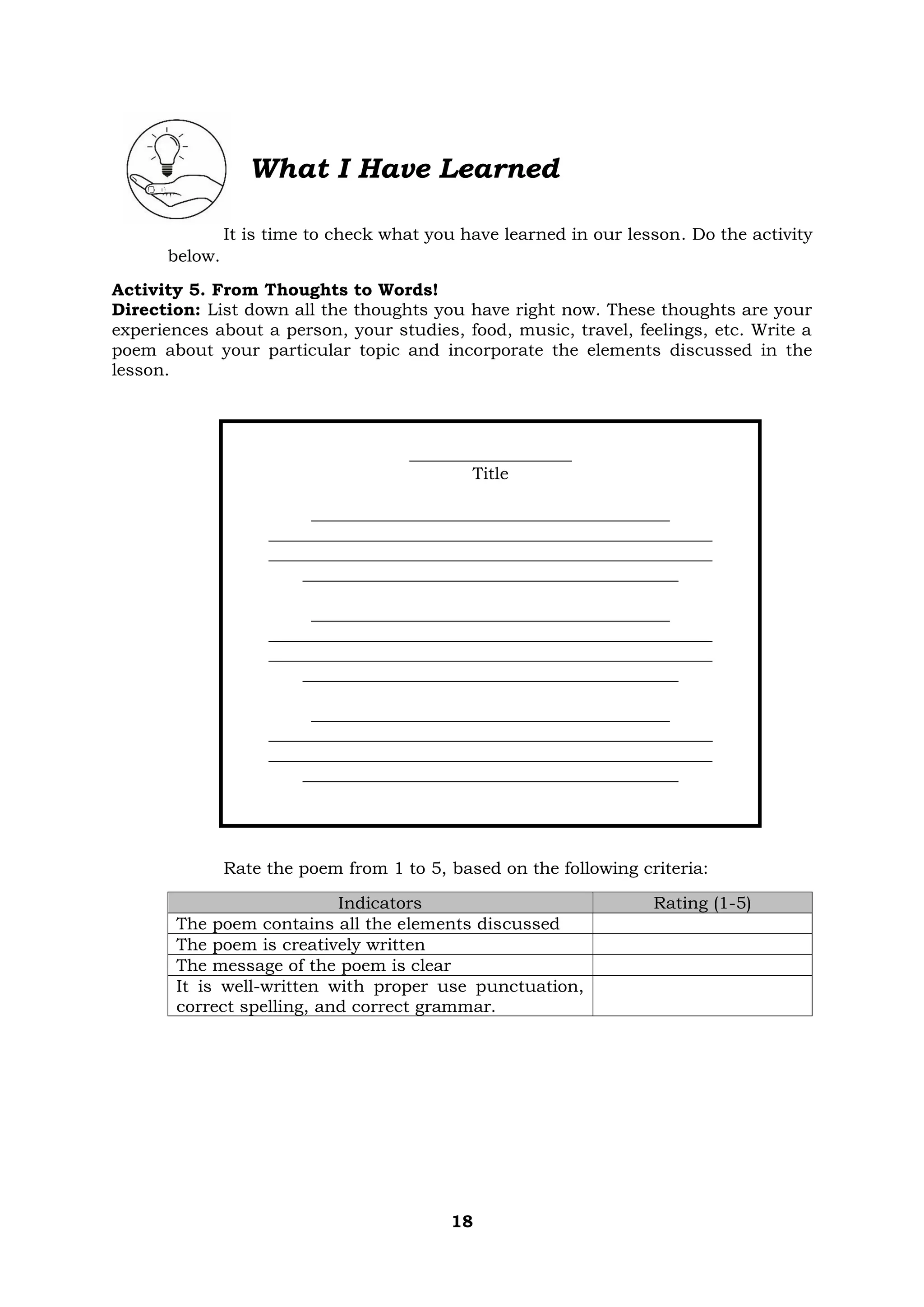 18
What I Have Learned
It is time to check what you have learned in our lesson. Do the activity
below.
Activity 5. From Thoughts to Words!
Direction: List down all the thoughts you have right now. These thoughts are your
experiences about a person, your studies, food, music, travel, feelings, etc. Write a
poem about your particular topic and incorporate the elements discussed in the
lesson.
___________________
Title
__________________________________________
____________________________________________________
____________________________________________________
____________________________________________
__________________________________________
____________________________________________________
____________________________________________________
____________________________________________
__________________________________________
____________________________________________________
____________________________________________________
____________________________________________
Rate the poem from 1 to 5, based on the following criteria:
Indicators Rating (1-5)
The poem contains all the elements discussed
The poem is creatively written
The message of the poem is clear
It is well-written with proper use punctuation,
correct spelling, and correct grammar.
 