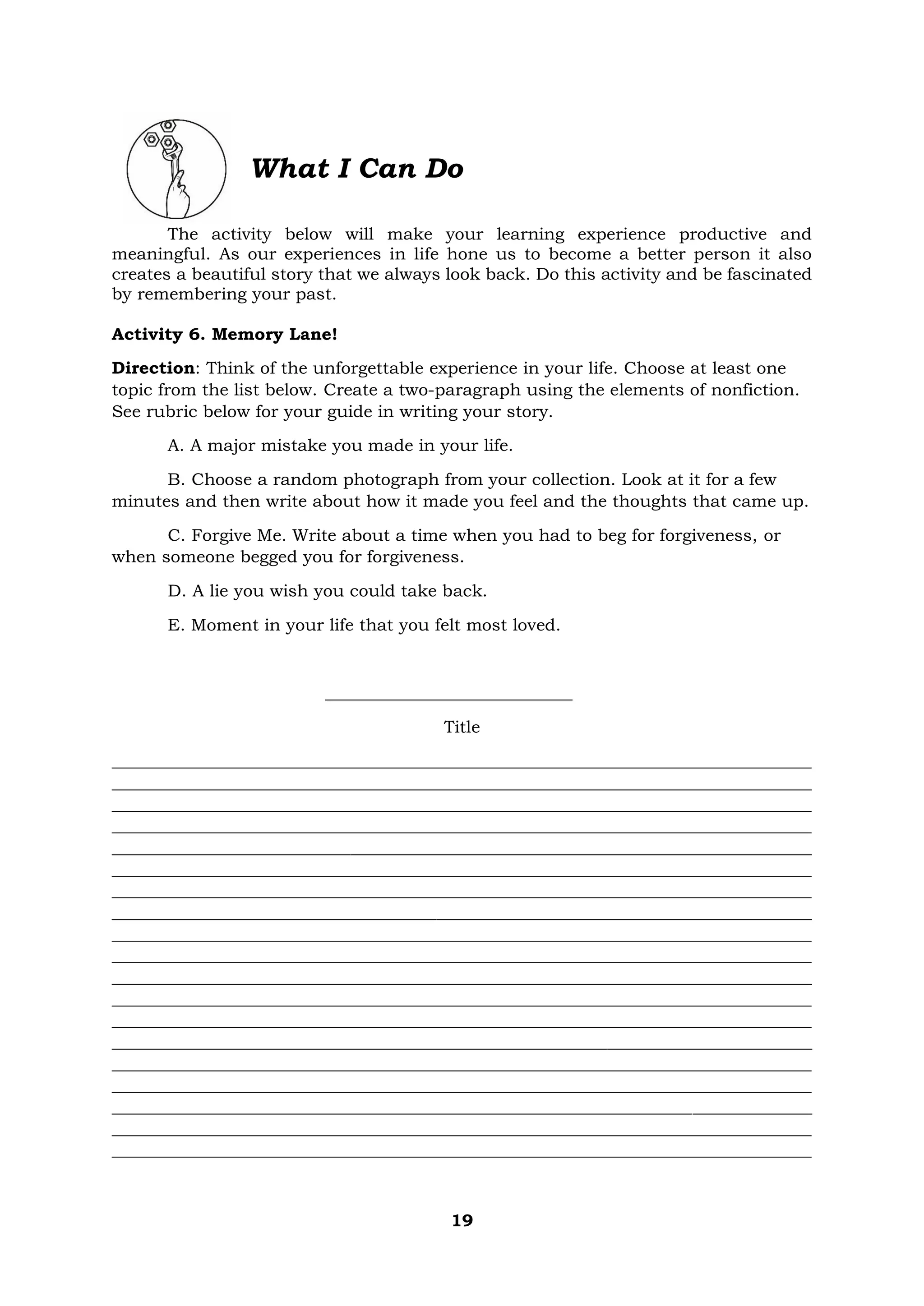 19
What I Can Do
The activity below will make your learning experience productive and
meaningful. As our experiences in life hone us to become a better person it also
creates a beautiful story that we always look back. Do this activity and be fascinated
by remembering your past.
Activity 6. Memory Lane!
Direction: Think of the unforgettable experience in your life. Choose at least one
topic from the list below. Create a two-paragraph using the elements of nonfiction.
See rubric below for your guide in writing your story.
A. A major mistake you made in your life.
B. Choose a random photograph from your collection. Look at it for a few
minutes and then write about how it made you feel and the thoughts that came up.
C. Forgive Me. Write about a time when you had to beg for forgiveness, or
when someone begged you for forgiveness.
D. A lie you wish you could take back.
E. Moment in your life that you felt most loved.
_____________________________
Title
__________________________________________________________________________________
__________________________________________________________________________________
__________________________________________________________________________________
__________________________________________________________________________________
__________________________________________________________________________________
__________________________________________________________________________________
__________________________________________________________________________________
__________________________________________________________________________________
__________________________________________________________________________________
__________________________________________________________________________________
__________________________________________________________________________________
__________________________________________________________________________________
__________________________________________________________________________________
__________________________________________________________________________________
__________________________________________________________________________________
__________________________________________________________________________________
__________________________________________________________________________________
__________________________________________________________________________________
__________________________________________________________________________________
 