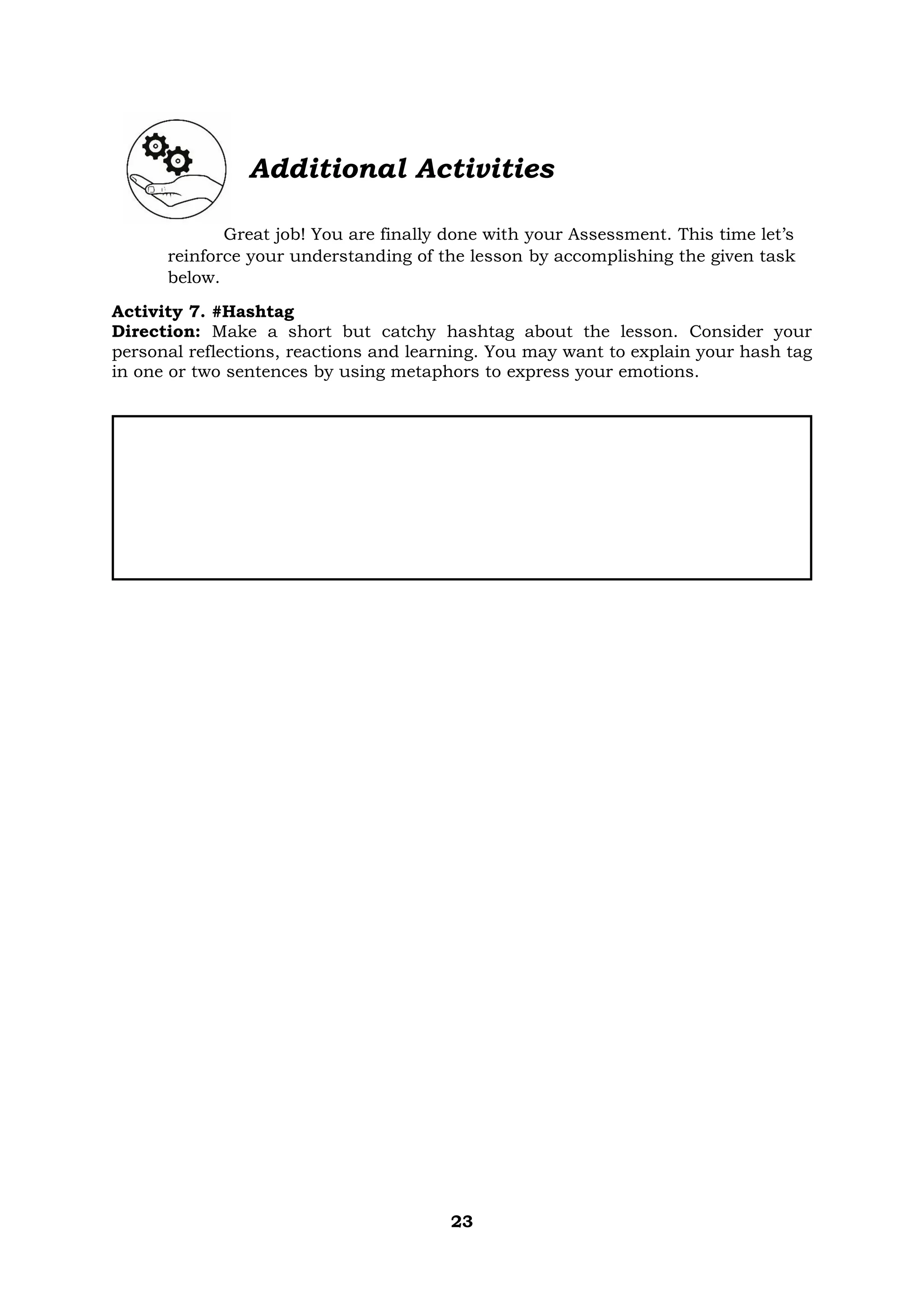 23
Additional Activities
Great job! You are finally done with your Assessment. This time let’s
reinforce your understanding of the lesson by accomplishing the given task
below.
Activity 7. #Hashtag
Direction: Make a short but catchy hashtag about the lesson. Consider your
personal reflections, reactions and learning. You may want to explain your hash tag
in one or two sentences by using metaphors to express your emotions.
 