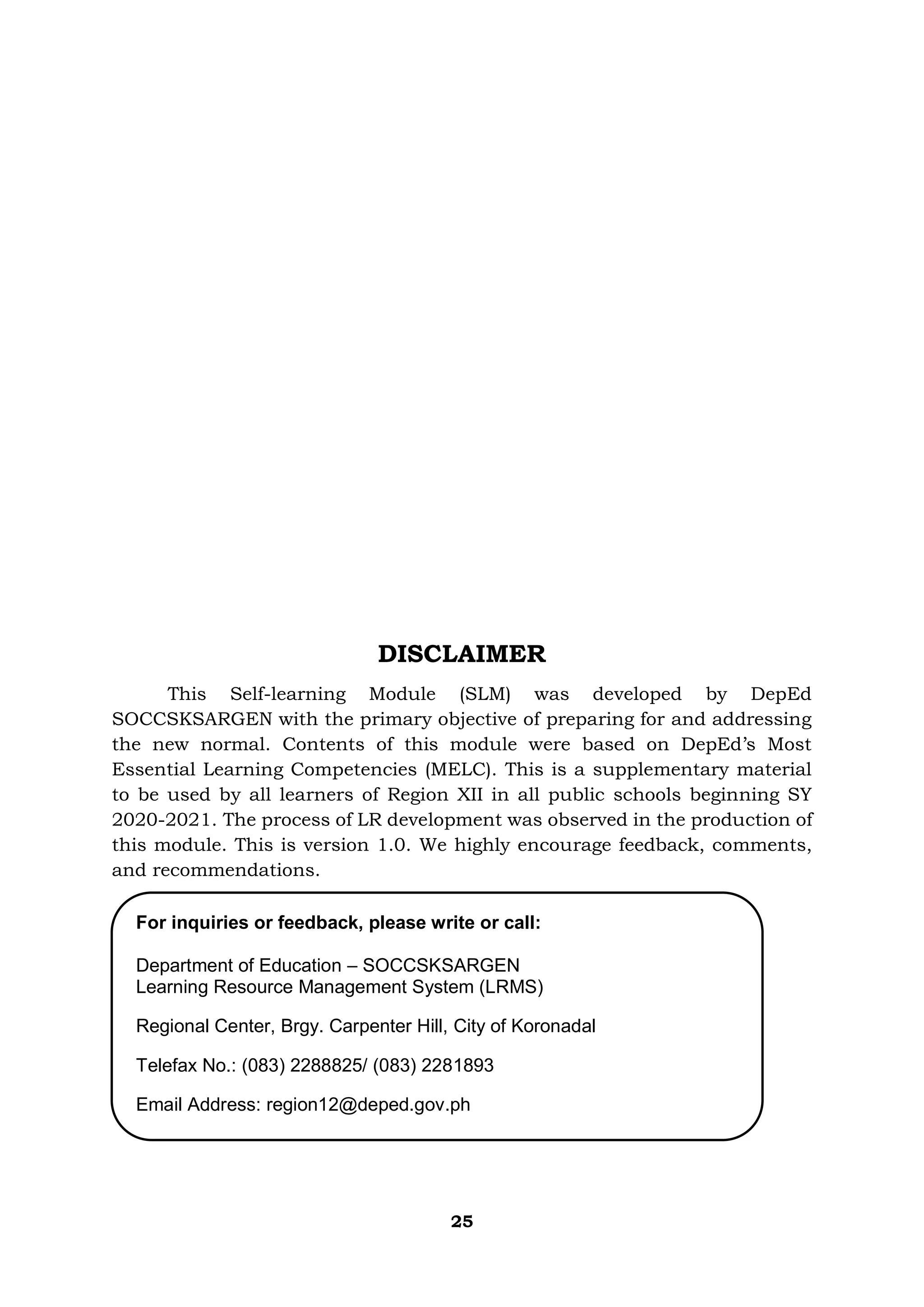 25
DISCLAIMER
This Self-learning Module (SLM) was developed by DepEd
SOCCSKSARGEN with the primary objective of preparing for and addressing
the new normal. Contents of this module were based on DepEd’s Most
Essential Learning Competencies (MELC). This is a supplementary material
to be used by all learners of Region XII in all public schools beginning SY
2020-2021. The process of LR development was observed in the production of
this module. This is version 1.0. We highly encourage feedback, comments,
and recommendations.
For inquiries or feedback, please write or call:
Department of Education – SOCCSKSARGEN
Learning Resource Management System (LRMS)
Regional Center, Brgy. Carpenter Hill, City of Koronadal
Telefax No.: (083) 2288825/ (083) 2281893
Email Address: region12@deped.gov.ph
 