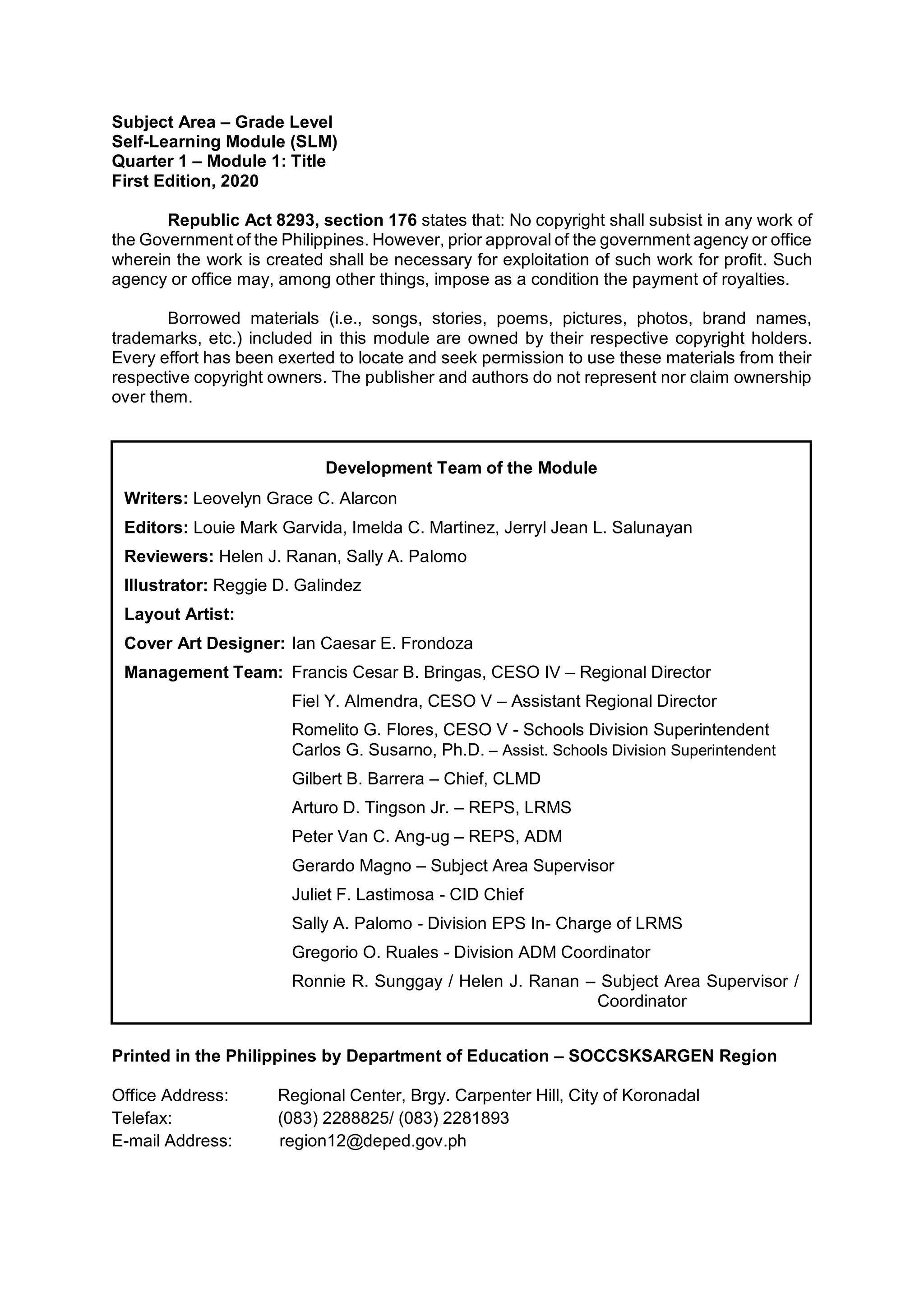Subject Area – Grade Level
Self-Learning Module (SLM)
Quarter 1 – Module 1: Title
First Edition, 2020
Republic Act 8293, section 176 states that: No copyright shall subsist in any work of
the Government of the Philippines. However, prior approval of the government agency or office
wherein the work is created shall be necessary for exploitation of such work for profit. Such
agency or office may, among other things, impose as a condition the payment of royalties.
Borrowed materials (i.e., songs, stories, poems, pictures, photos, brand names,
trademarks, etc.) included in this module are owned by their respective copyright holders.
Every effort has been exerted to locate and seek permission to use these materials from their
respective copyright owners. The publisher and authors do not represent nor claim ownership
over them.
Printed in the Philippines by Department of Education – SOCCSKSARGEN Region
Office Address: Regional Center, Brgy. Carpenter Hill, City of Koronadal
Telefax: (083) 2288825/ (083) 2281893
E-mail Address: region12@deped.gov.ph
Development Team of the Module
Writers: Leovelyn Grace C. Alarcon
Editors: Louie Mark Garvida, Imelda C. Martinez, Jerryl Jean L. Salunayan
Reviewers: Helen J. Ranan, Sally A. Palomo
Illustrator: Reggie D. Galindez
Layout Artist:
Cover Art Designer: Ian Caesar E. Frondoza
Management Team: Francis Cesar B. Bringas, CESO IV – Regional Director
Fiel Y. Almendra, CESO V – Assistant Regional Director
Romelito G. Flores, CESO V - Schools Division Superintendent
Carlos G. Susarno, Ph.D. – Assist. Schools Division Superintendent
Gilbert B. Barrera – Chief, CLMD
Arturo D. Tingson Jr. – REPS, LRMS
Peter Van C. Ang-ug – REPS, ADM
Gerardo Magno – Subject Area Supervisor
Juliet F. Lastimosa - CID Chief
Sally A. Palomo - Division EPS In- Charge of LRMS
Gregorio O. Ruales - Division ADM Coordinator
Ronnie R. Sunggay / Helen J. Ranan – Subject Area Supervisor /
Coordinator
 
