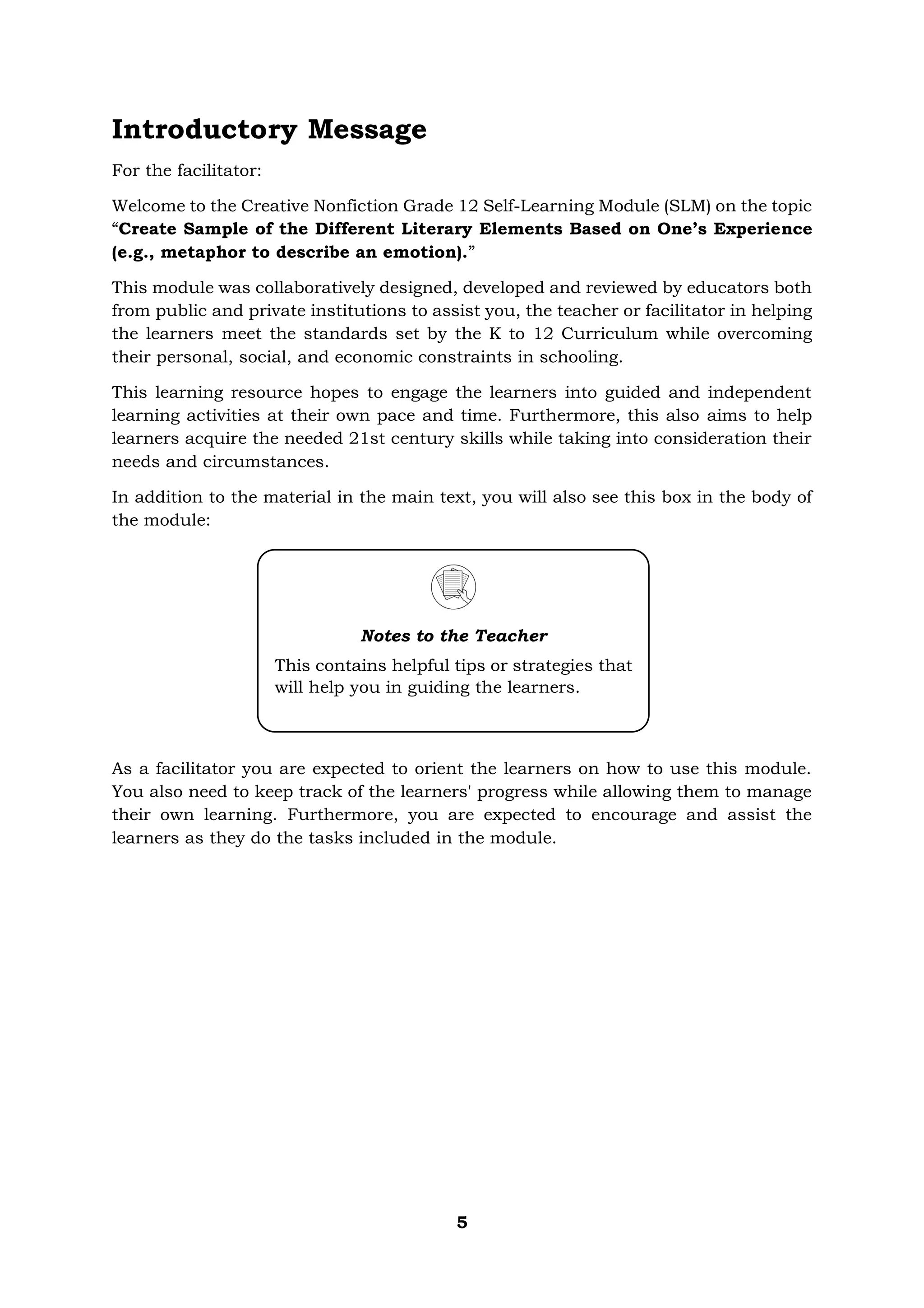 5
Introductory Message
For the facilitator:
Welcome to the Creative Nonfiction Grade 12 Self-Learning Module (SLM) on the topic
“Create Sample of the Different Literary Elements Based on One’s Experience
(e.g., metaphor to describe an emotion).”
This module was collaboratively designed, developed and reviewed by educators both
from public and private institutions to assist you, the teacher or facilitator in helping
the learners meet the standards set by the K to 12 Curriculum while overcoming
their personal, social, and economic constraints in schooling.
This learning resource hopes to engage the learners into guided and independent
learning activities at their own pace and time. Furthermore, this also aims to help
learners acquire the needed 21st century skills while taking into consideration their
needs and circumstances.
In addition to the material in the main text, you will also see this box in the body of
the module:
As a facilitator you are expected to orient the learners on how to use this module.
You also need to keep track of the learners' progress while allowing them to manage
their own learning. Furthermore, you are expected to encourage and assist the
learners as they do the tasks included in the module.
Notes to the Teacher
This contains helpful tips or strategies that
will help you in guiding the learners.
 