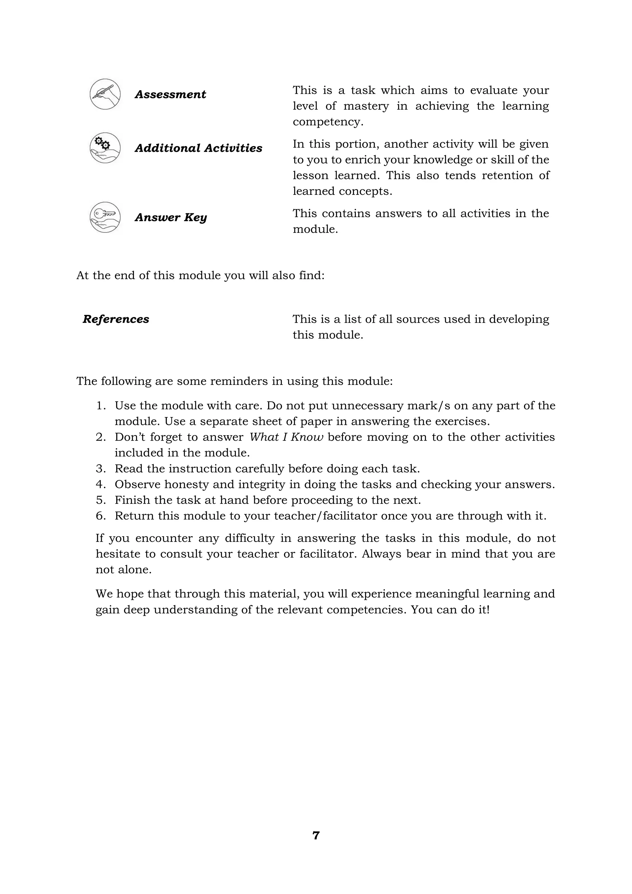 7
Assessment This is a task which aims to evaluate your
level of mastery in achieving the learning
competency.
Additional Activities In this portion, another activity will be given
to you to enrich your knowledge or skill of the
lesson learned. This also tends retention of
learned concepts.
Answer Key This contains answers to all activities in the
module.
At the end of this module you will also find:
The following are some reminders in using this module:
1. Use the module with care. Do not put unnecessary mark/s on any part of the
module. Use a separate sheet of paper in answering the exercises.
2. Don’t forget to answer What I Know before moving on to the other activities
included in the module.
3. Read the instruction carefully before doing each task.
4. Observe honesty and integrity in doing the tasks and checking your answers.
5. Finish the task at hand before proceeding to the next.
6. Return this module to your teacher/facilitator once you are through with it.
If you encounter any difficulty in answering the tasks in this module, do not
hesitate to consult your teacher or facilitator. Always bear in mind that you are
not alone.
We hope that through this material, you will experience meaningful learning and
gain deep understanding of the relevant competencies. You can do it!
References This is a list of all sources used in developing
this module.
 