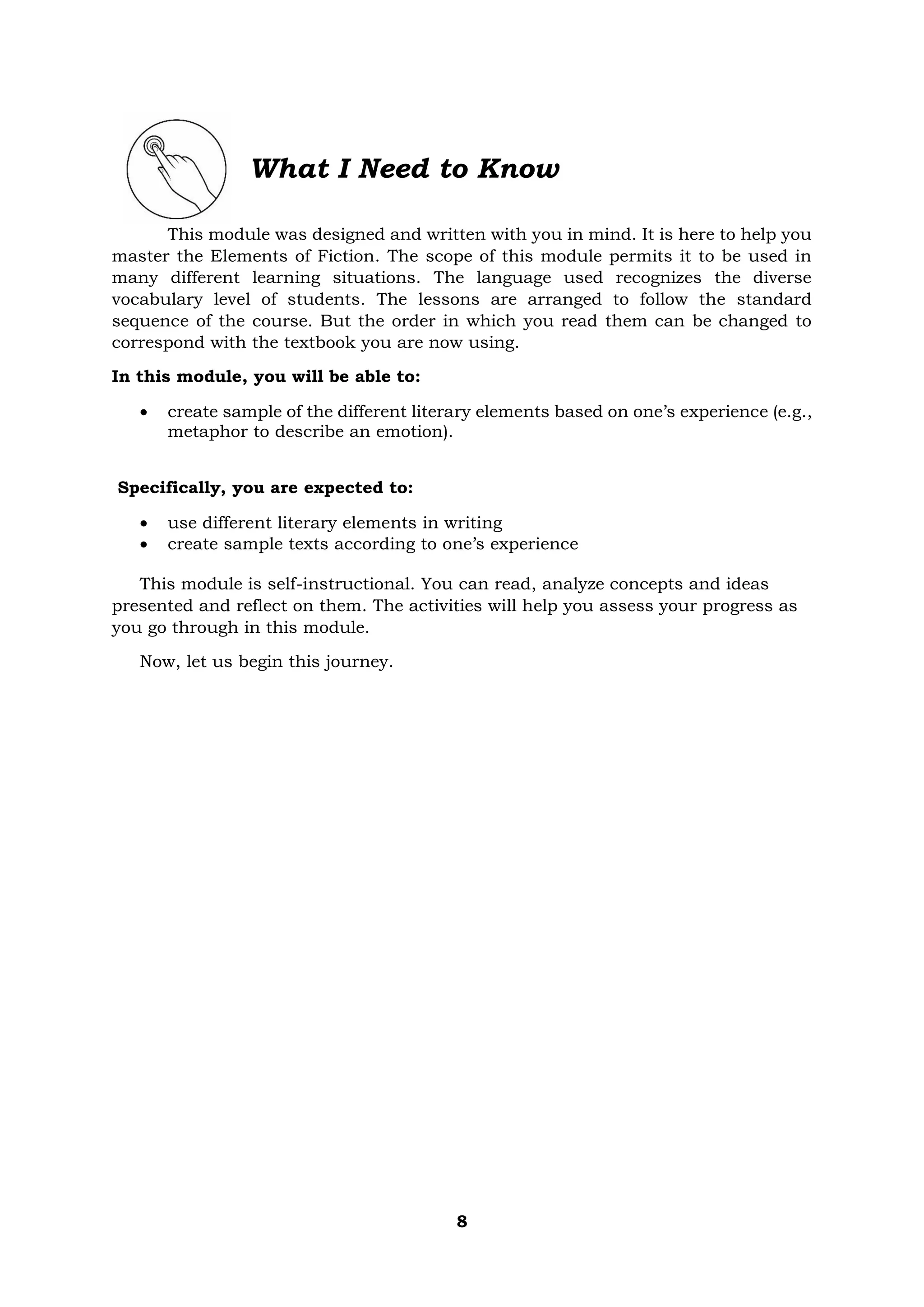 8
What I Need to Know
This module was designed and written with you in mind. It is here to help you
master the Elements of Fiction. The scope of this module permits it to be used in
many different learning situations. The language used recognizes the diverse
vocabulary level of students. The lessons are arranged to follow the standard
sequence of the course. But the order in which you read them can be changed to
correspond with the textbook you are now using.
In this module, you will be able to:
• create sample of the different literary elements based on one’s experience (e.g.,
metaphor to describe an emotion).
Specifically, you are expected to:
• use different literary elements in writing
• create sample texts according to one’s experience
This module is self-instructional. You can read, analyze concepts and ideas
presented and reflect on them. The activities will help you assess your progress as
you go through in this module.
Now, let us begin this journey.
 