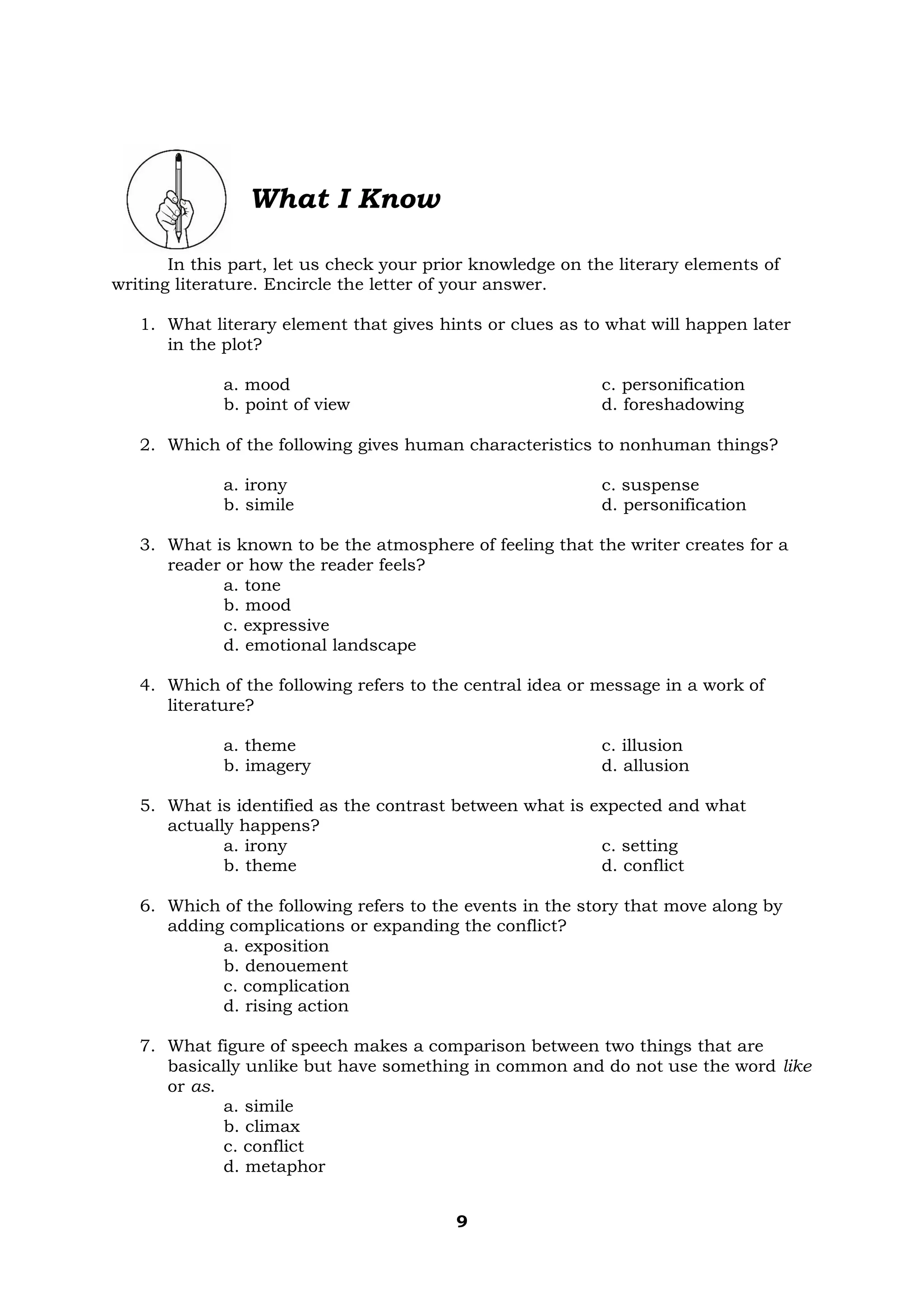 9
What I Know
In this part, let us check your prior knowledge on the literary elements of
writing literature. Encircle the letter of your answer.
1. What literary element that gives hints or clues as to what will happen later
in the plot?
a. mood
b. point of view
c. personification
d. foreshadowing
2. Which of the following gives human characteristics to nonhuman things?
a. irony
b. simile
c. suspense
d. personification
3. What is known to be the atmosphere of feeling that the writer creates for a
reader or how the reader feels?
a. tone
b. mood
c. expressive
d. emotional landscape
4. Which of the following refers to the central idea or message in a work of
literature?
a. theme
b. imagery
c. illusion
d. allusion
5. What is identified as the contrast between what is expected and what
actually happens?
a. irony
b. theme
c. setting
d. conflict
6. Which of the following refers to the events in the story that move along by
adding complications or expanding the conflict?
a. exposition
b. denouement
c. complication
d. rising action
7. What figure of speech makes a comparison between two things that are
basically unlike but have something in common and do not use the word like
or as.
a. simile
b. climax
c. conflict
d. metaphor
 