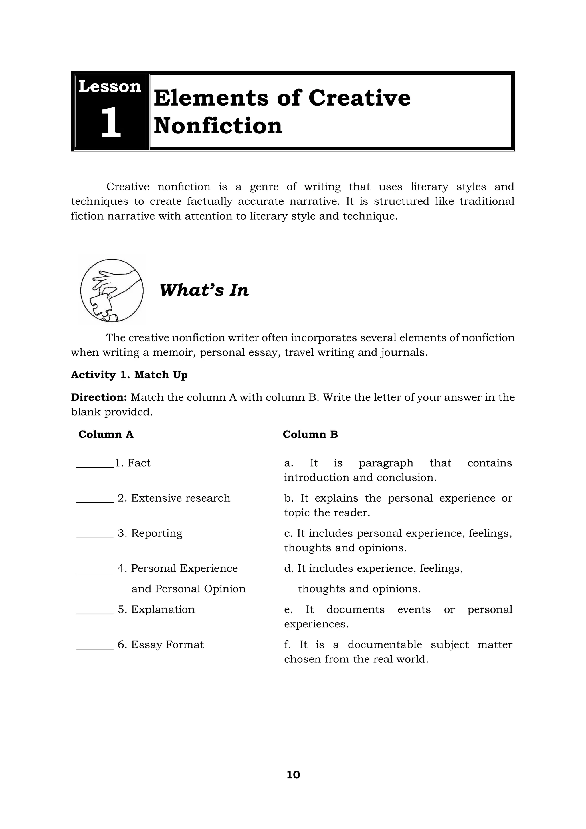 10
Lesson
1
Elements of Creative
Nonfiction
Creative nonfiction is a genre of writing that uses literary styles and
techniques to create factually accurate narrative. It is structured like traditional
fiction narrative with attention to literary style and technique.
What’s In
The creative nonfiction writer often incorporates several elements of nonfiction
when writing a memoir, personal essay, travel writing and journals.
Activity 1. Match Up
Direction: Match the column A with column B. Write the letter of your answer in the
blank provided.
Column A Column B
_______1. Fact a. It is paragraph that contains
introduction and conclusion.
_______ 2. Extensive research b. It explains the personal experience or
topic the reader.
_______ 3. Reporting c. It includes personal experience, feelings,
thoughts and opinions.
_______ 4. Personal Experience
and Personal Opinion
d. It includes experience, feelings,
thoughts and opinions.
_______ 5. Explanation e. It documents events or personal
experiences.
_______ 6. Essay Format f. It is a documentable subject matter
chosen from the real world.
 
