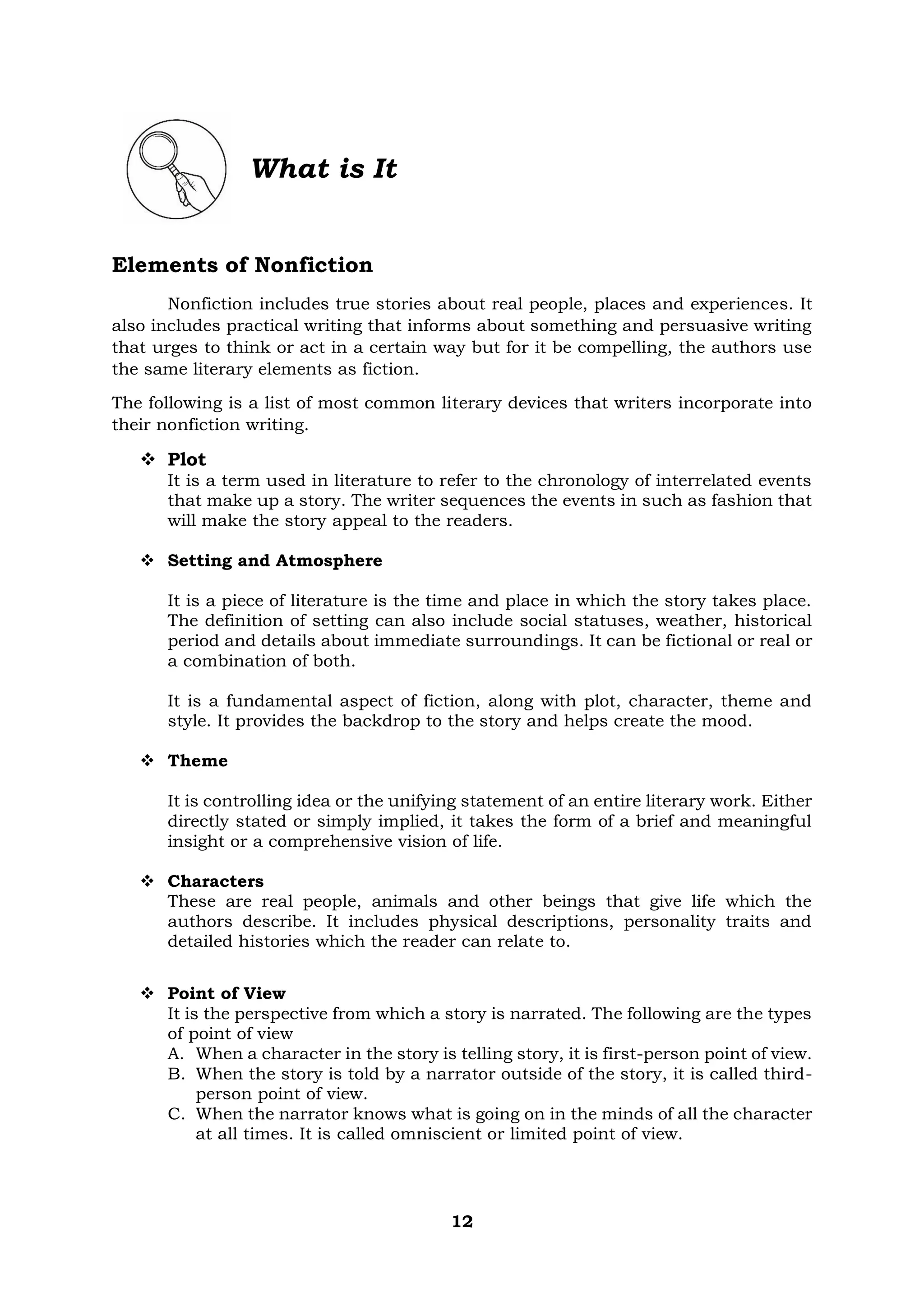 12
What is It
Elements of Nonfiction
Nonfiction includes true stories about real people, places and experiences. It
also includes practical writing that informs about something and persuasive writing
that urges to think or act in a certain way but for it be compelling, the authors use
the same literary elements as fiction.
The following is a list of most common literary devices that writers incorporate into
their nonfiction writing.
❖ Plot
It is a term used in literature to refer to the chronology of interrelated events
that make up a story. The writer sequences the events in such as fashion that
will make the story appeal to the readers.
❖ Setting and Atmosphere
It is a piece of literature is the time and place in which the story takes place.
The definition of setting can also include social statuses, weather, historical
period and details about immediate surroundings. It can be fictional or real or
a combination of both.
It is a fundamental aspect of fiction, along with plot, character, theme and
style. It provides the backdrop to the story and helps create the mood.
❖ Theme
It is controlling idea or the unifying statement of an entire literary work. Either
directly stated or simply implied, it takes the form of a brief and meaningful
insight or a comprehensive vision of life.
❖ Characters
These are real people, animals and other beings that give life which the
authors describe. It includes physical descriptions, personality traits and
detailed histories which the reader can relate to.
❖ Point of View
It is the perspective from which a story is narrated. The following are the types
of point of view
A. When a character in the story is telling story, it is first-person point of view.
B. When the story is told by a narrator outside of the story, it is called third-
person point of view.
C. When the narrator knows what is going on in the minds of all the character
at all times. It is called omniscient or limited point of view.
 