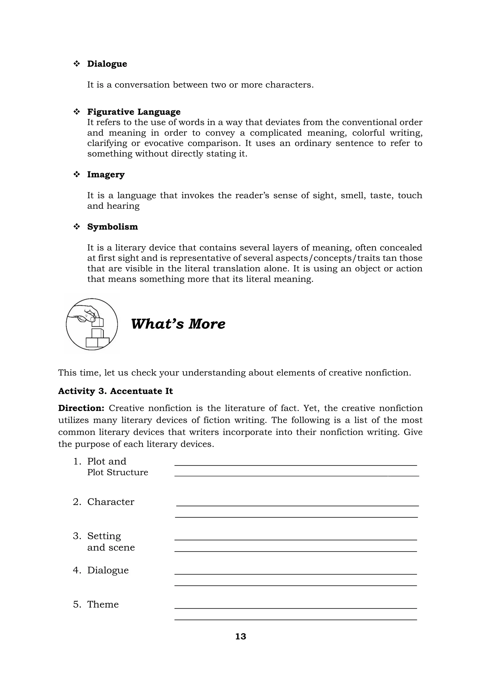13
❖ Dialogue
It is a conversation between two or more characters.
❖ Figurative Language
It refers to the use of words in a way that deviates from the conventional order
and meaning in order to convey a complicated meaning, colorful writing,
clarifying or evocative comparison. It uses an ordinary sentence to refer to
something without directly stating it.
❖ Imagery
It is a language that invokes the reader’s sense of sight, smell, taste, touch
and hearing
❖ Symbolism
It is a literary device that contains several layers of meaning, often concealed
at first sight and is representative of several aspects/concepts/traits tan those
that are visible in the literal translation alone. It is using an object or action
that means something more that its literal meaning.
What’s More
This time, let us check your understanding about elements of creative nonfiction.
Activity 3. Accentuate It
Direction: Creative nonfiction is the literature of fact. Yet, the creative nonfiction
utilizes many literary devices of fiction writing. The following is a list of the most
common literary devices that writers incorporate into their nonfiction writing. Give
the purpose of each literary devices.
1. Plot and __________________________________________________
Plot Structure _______________________________________________________
2. Character __________________________________________________
__________________________________________________
3. Setting __________________________________________________
and scene __________________________________________________
4. Dialogue __________________________________________________
__________________________________________________
5. Theme __________________________________________________
__________________________________________________
 