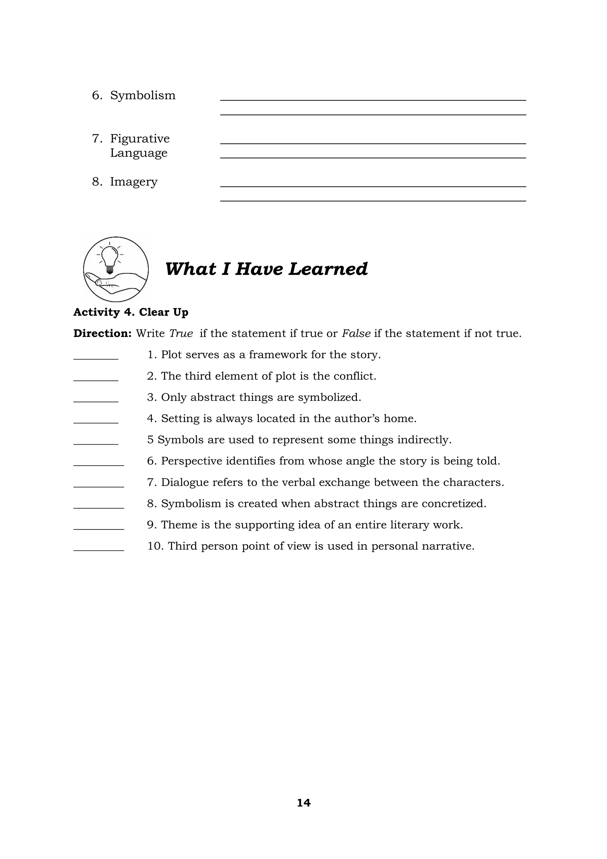 14
6. Symbolism __________________________________________________
__________________________________________________
7. Figurative __________________________________________________
Language __________________________________________________
8. Imagery __________________________________________________
__________________________________________________
What I Have Learned
Activity 4. Clear Up
Direction: Write True if the statement if true or False if the statement if not true.
________ 1. Plot serves as a framework for the story.
________ 2. The third element of plot is the conflict.
________ 3. Only abstract things are symbolized.
________ 4. Setting is always located in the author’s home.
________ 5 Symbols are used to represent some things indirectly.
_________ 6. Perspective identifies from whose angle the story is being told.
_________ 7. Dialogue refers to the verbal exchange between the characters.
_________ 8. Symbolism is created when abstract things are concretized.
_________ 9. Theme is the supporting idea of an entire literary work.
_________ 10. Third person point of view is used in personal narrative.
 