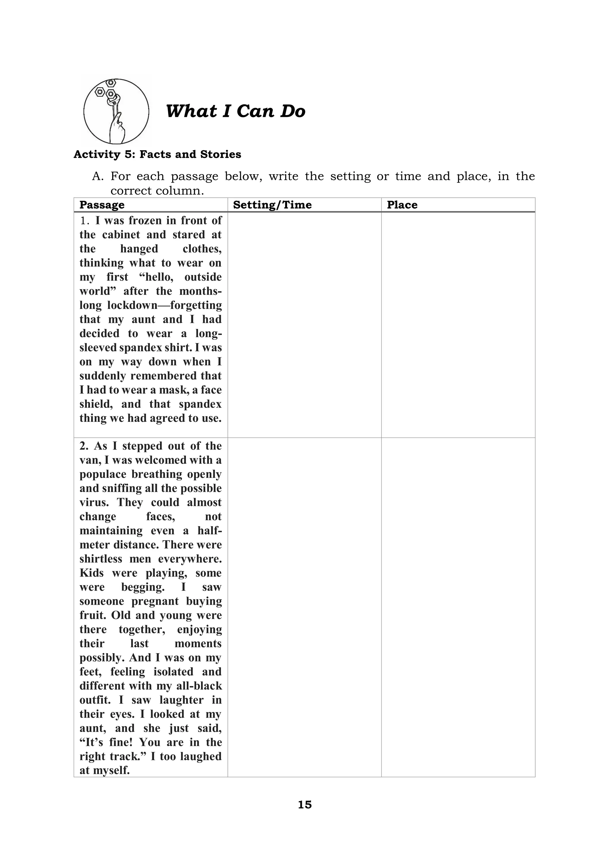 15
What I Can Do
Activity 5: Facts and Stories
A. For each passage below, write the setting or time and place, in the
correct column.
Passage Setting/Time Place
1. I was frozen in front of
the cabinet and stared at
the hanged clothes,
thinking what to wear on
my first “hello, outside
world” after the months-
long lockdown—forgetting
that my aunt and I had
decided to wear a long-
sleeved spandex shirt. I was
on my way down when I
suddenly remembered that
I had to wear a mask, a face
shield, and that spandex
thing we had agreed to use.
2. As I stepped out of the
van, I was welcomed with a
populace breathing openly
and sniffing all the possible
virus. They could almost
change faces, not
maintaining even a half-
meter distance. There were
shirtless men everywhere.
Kids were playing, some
were begging. I saw
someone pregnant buying
fruit. Old and young were
there together, enjoying
their last moments
possibly. And I was on my
feet, feeling isolated and
different with my all-black
outfit. I saw laughter in
their eyes. I looked at my
aunt, and she just said,
“It’s fine! You are in the
right track.” I too laughed
at myself.
 